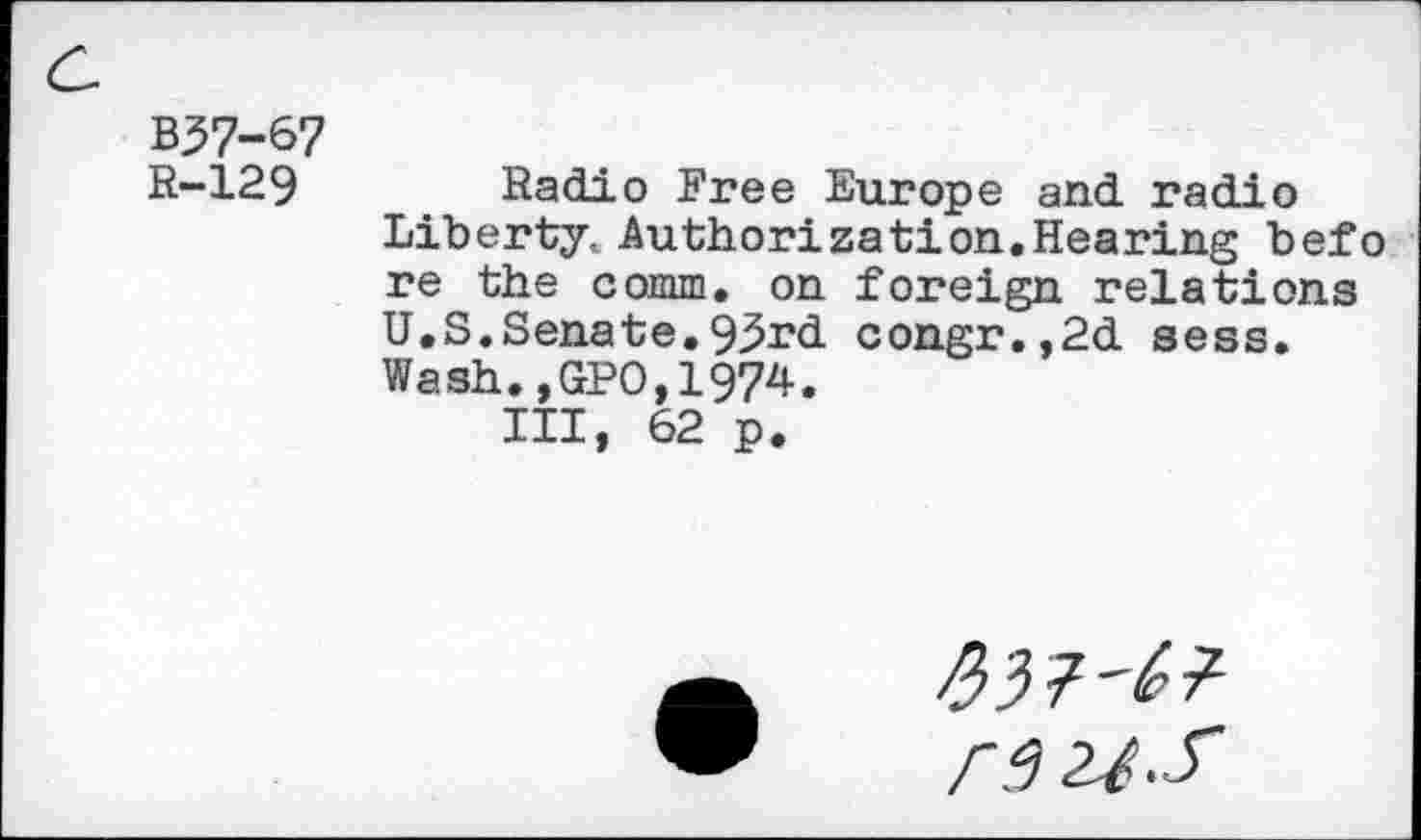 ﻿B37-67
R-129 Radio Free Europe and radio Liberty. Authorization.Hearing befo re the comm, on foreign relations U.S.Senate.93rd congr.,2d sess. Wash.,GPO,1974.
Ill, 62 p.